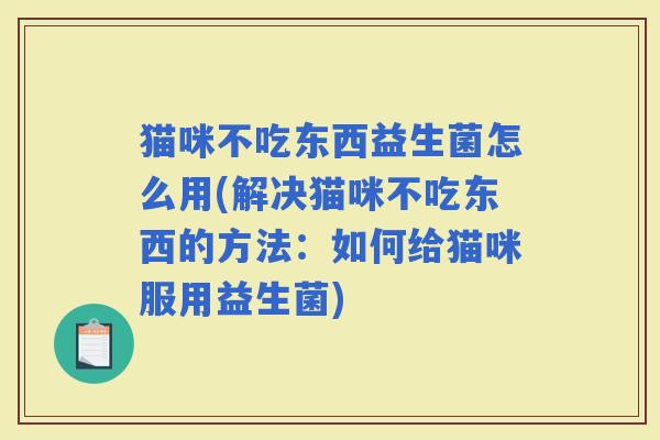 猫咪不吃东西益生菌怎么用(解决猫咪不吃东西的方法：如何给猫咪服用益生菌)