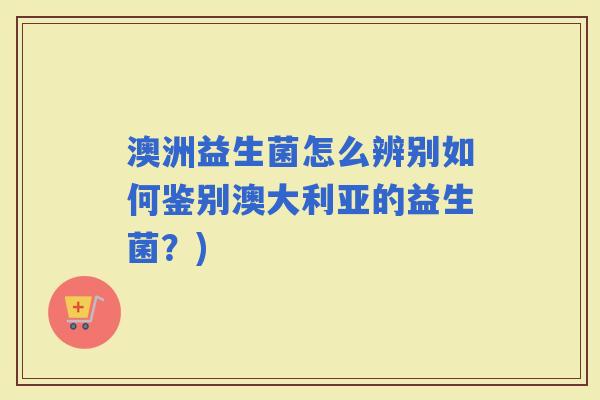 澳洲益生菌怎么辨别如何鉴别澳大利亚的益生菌？)