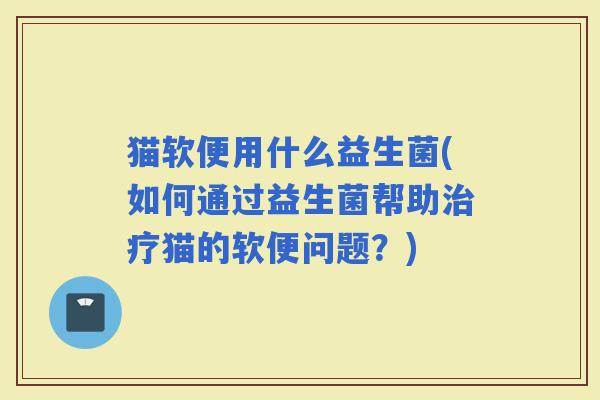 猫软便用什么益生菌(如何通过益生菌帮助猫的软便问题？)