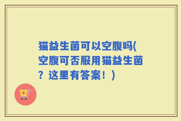猫益生菌可以空腹吗(空腹可否服用猫益生菌？这里有答案！)