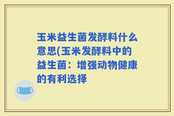 玉米益生菌发酵料什么意思(玉米发酵料中的益生菌：增强动物健康的有利选择