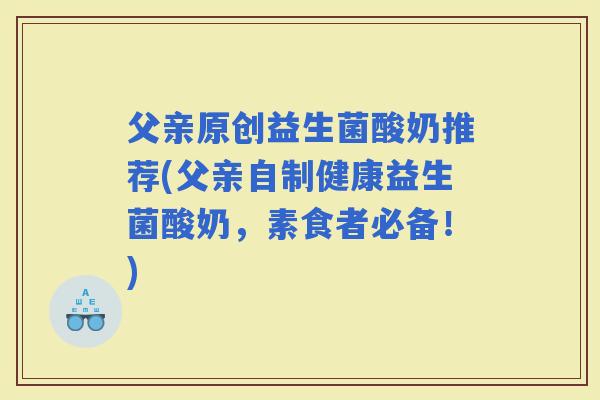 父亲原创益生菌酸奶推荐(父亲自制健康益生菌酸奶，素食者必备！)
