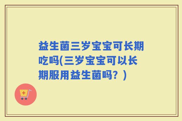 益生菌三岁宝宝可长期吃吗(三岁宝宝可以长期服用益生菌吗?) 益生菌三岁宝宝可长期吃吗(三岁宝宝可以长期服用益生菌吗?)