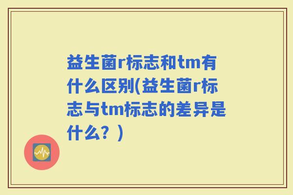益生菌r标志和tm有什么区别(益生菌r标志与tm标志的差异是什么？)