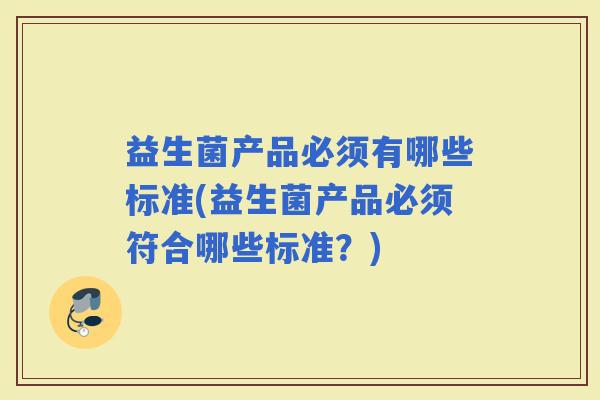 益生菌产品必须有哪些标准(益生菌产品必须符合哪些标准？)