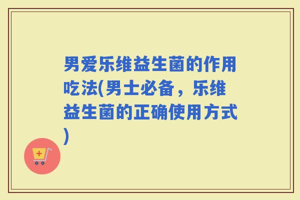 男爱乐维益生菌的作用吃法(男士必备，乐维益生菌的正确使用方式)