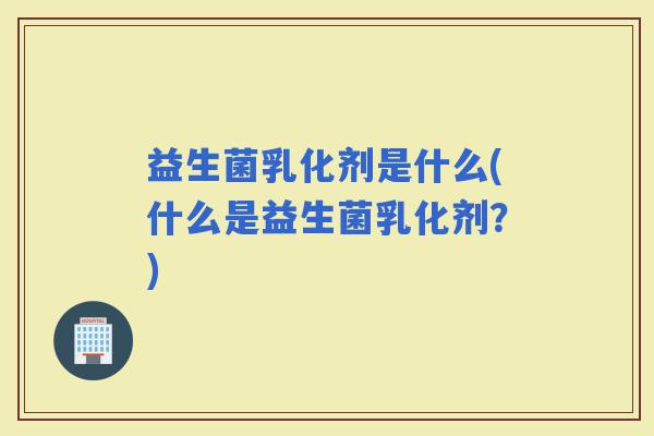 益生菌乳化剂是什么(什么是益生菌乳化剂?) 益生菌乳化剂是什么(什么是益生菌乳化剂?)