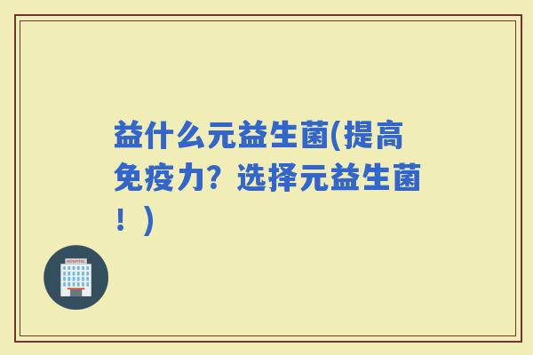 益什么元益生菌(提高力?选择元益生菌!) 益什么元益生菌(提高力?选择元益生菌!)
