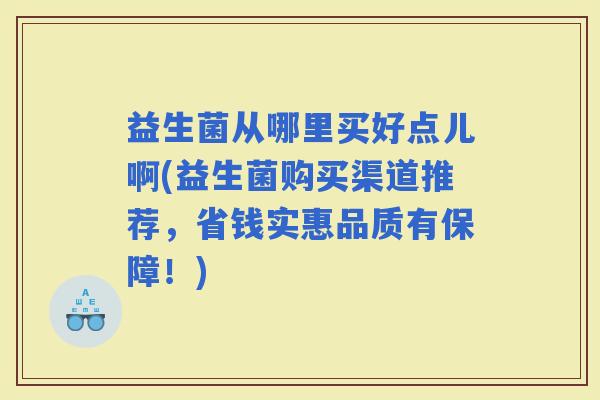 益生菌从哪里买好点儿啊(益生菌购买渠道推荐,省钱实惠品质有保障!) 益生菌从哪里买好点儿啊(益生菌购买渠道推荐,省钱实惠品质有保障!)