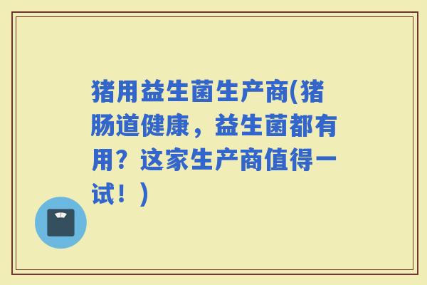 猪用益生菌生产商(猪肠道健康，益生菌都有用？这家生产商值得一试！)