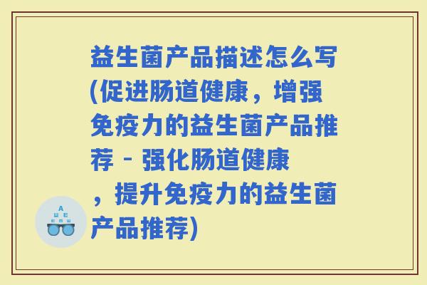 益生菌产品描述怎么写(促进肠道健康，增强力的益生菌产品推荐 - 强化肠道健康，提升力的益生菌产品推荐)