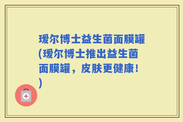瑷尔博士益生菌面膜罐(瑷尔博士推出益生菌面膜罐,更健康!) 瑷尔博士益生菌面膜罐(瑷尔博士推出益生菌面膜罐,更健康!)