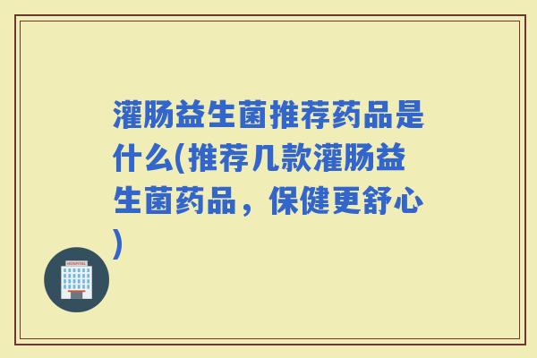 灌肠益生菌推荐药品是什么(推荐几款灌肠益生菌药品，保健更舒心)