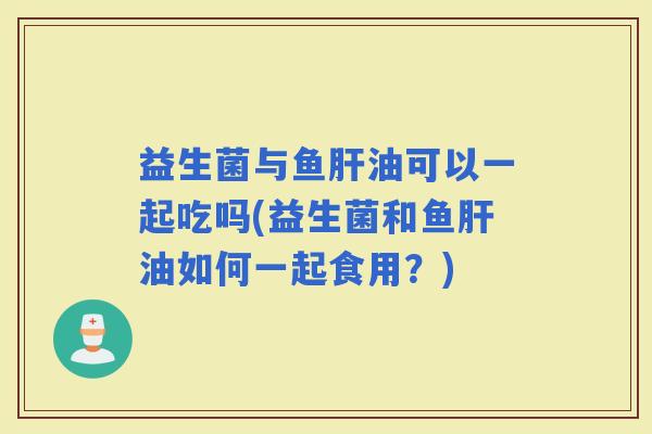 益生菌与鱼油可以一起吃吗(益生菌和鱼油如何一起食用?) 益生菌与鱼油可以一起吃吗(益生菌和鱼油如何一起食用?)