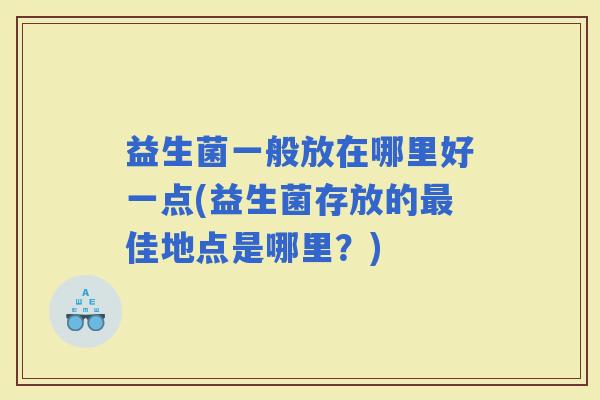 益生菌一般放在哪里好一点(益生菌存放的佳地点是哪里？)