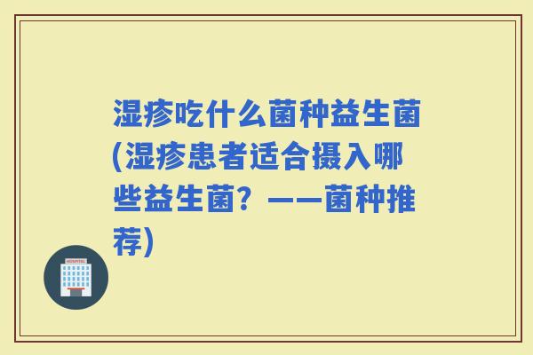 吃什么菌种益生菌(患者适合摄入哪些益生菌?——菌种推荐) 吃什么菌种益生菌(患者适合摄入哪些益生菌?——菌种推荐)