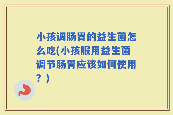 小孩调肠胃的益生菌怎么吃(小孩服用益生菌调节肠胃应该如何使用？)