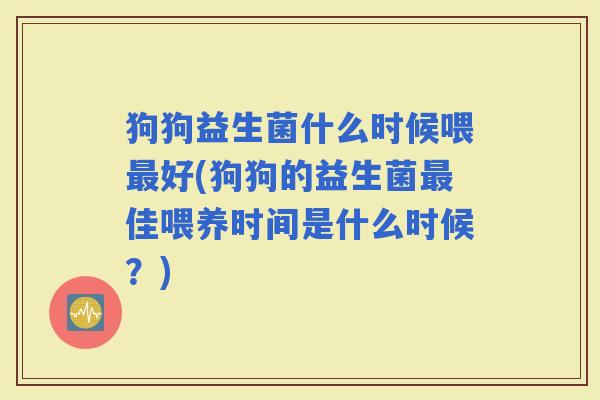 狗狗益生菌什么时候喂好(狗狗的益生菌佳喂养时间是什么时候？)