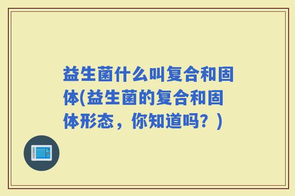 益生菌什么叫复合和固体(益生菌的复合和固体形态,你知道吗?) 益生菌什么叫复合和固体(益生菌的复合和固体形态,你知道吗?)