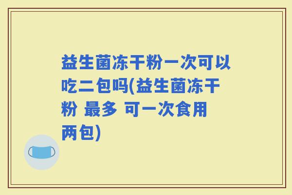 益生菌冻干粉一次可以吃二包吗(益生菌冻干粉 多 可一次食用两包)