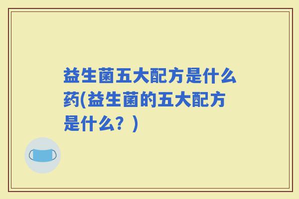 益生菌五大配方是什么药(益生菌的五大配方是什么?) 益生菌五大配方是什么药(益生菌的五大配方是什么?)