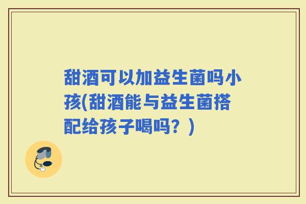 甜酒可以加益生菌吗小孩(甜酒能与益生菌搭配给孩子喝吗?) 甜酒可以加益生菌吗小孩(甜酒能与益生菌搭配给孩子喝吗?)