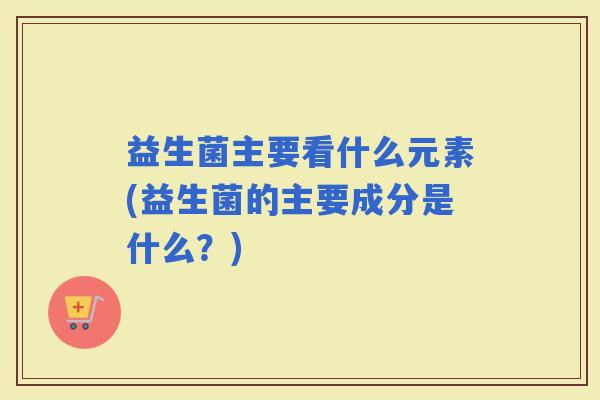 益生菌主要看什么元素(益生菌的主要成分是什么？)