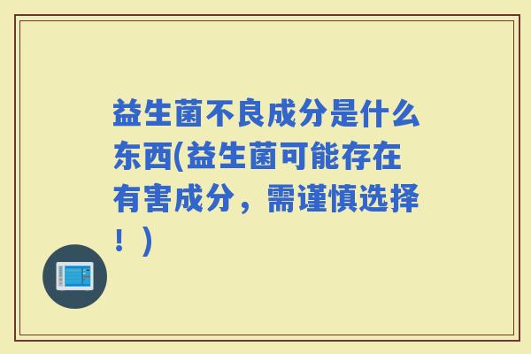 益生菌不良成分是什么东西(益生菌可能存在有害成分，需谨慎选择！)