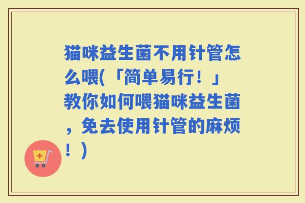 猫咪益生菌不用针管怎么喂(「简单易行!」教你如何喂猫咪益生菌,免去使用针管的麻烦!) 猫咪益生菌不用针管怎么喂(「简单易行!」教你如何喂猫咪益生菌,免去使用针管的麻烦!)