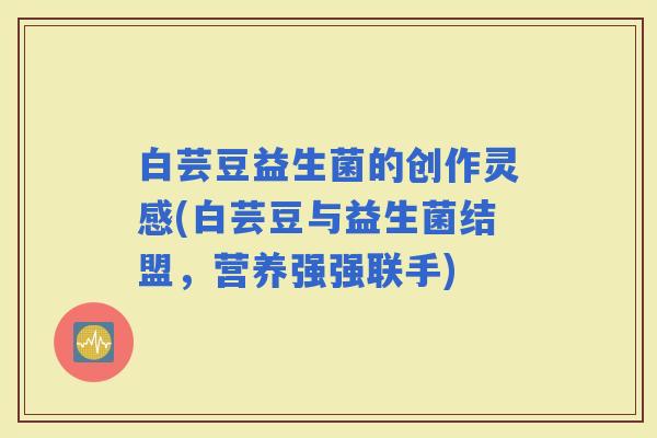 白芸豆益生菌的创作灵感(白芸豆与益生菌结盟，营养强强联手)