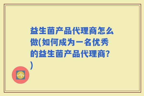 益生菌产品代理商怎么做(如何成为一名优秀的益生菌产品代理商？)