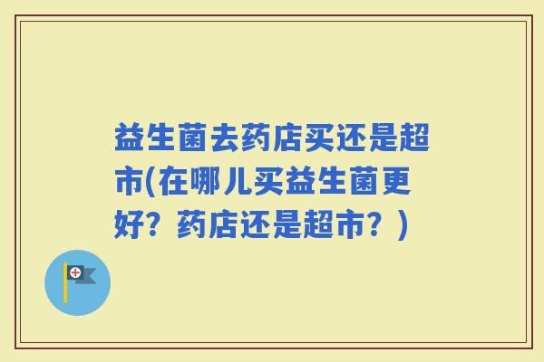 益生菌去药店买还是超市(在哪儿买益生菌更好?药店还是超市?) 益生菌去药店买还是超市(在哪儿买益生菌更好?药店还是超市?)