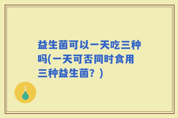 益生菌可以一天吃三种吗(一天可否同时食用三种益生菌?) 益生菌可以一天吃三种吗(一天可否同时食用三种益生菌?)