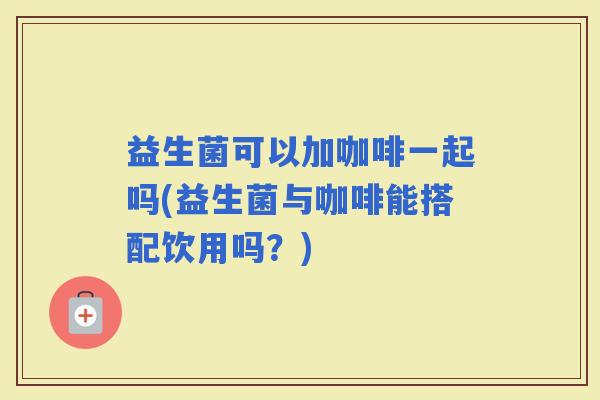 益生菌可以加咖啡一起吗(益生菌与咖啡能搭配饮用吗？)