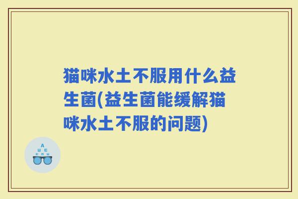 猫咪水土不服用什么益生菌(益生菌能缓解猫咪水土不服的问题)