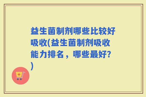 益生菌制剂哪些比较好吸收(益生菌制剂吸收能力排名,哪些好?) 益生菌制剂哪些比较好吸收(益生菌制剂吸收能力排名,哪些好?)