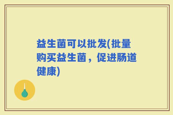 益生菌可以批发(批量购买益生菌，促进肠道健康)