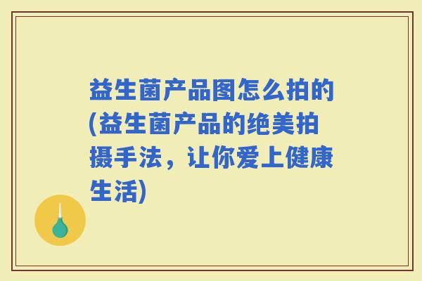 益生菌产品图怎么拍的(益生菌产品的绝美拍摄手法，让你爱上健康生活)