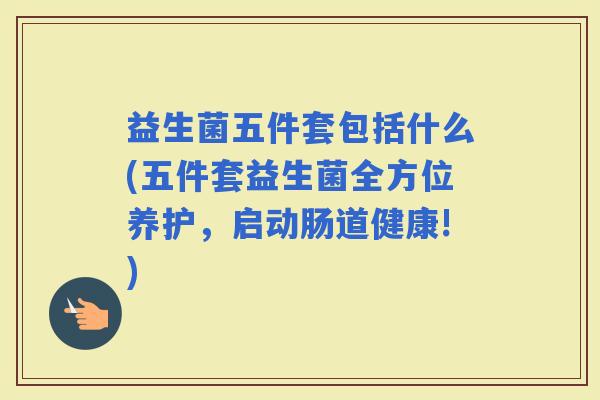 益生菌五件套包括什么(五件套益生菌全方位养护,启动肠道健康!) 益生菌五件套包括什么(五件套益生菌全方位养护,启动肠道健康!)