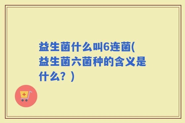 益生菌什么叫6连菌(益生菌六菌种的含义是什么？)