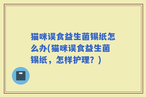 猫咪误食益生菌锡纸怎么办(猫咪误食益生菌锡纸，怎样护理？)