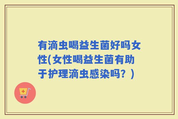 有滴虫喝益生菌好吗女性(女性喝益生菌有助于护理滴虫吗？)