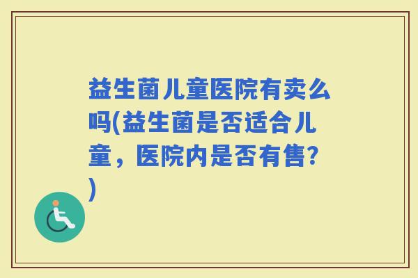 益生菌儿童医院有卖么吗(益生菌是否适合儿童，医院内是否有售？)
