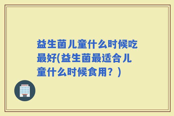 益生菌儿童什么时候吃好(益生菌适合儿童什么时候食用？)
