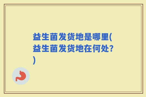益生菌发货地是哪里(益生菌发货地在何处？)