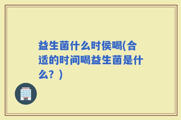 益生菌什么时侯喝(合适的时间喝益生菌是什么?) 益生菌什么时侯喝(合适的时间喝益生菌是什么?)