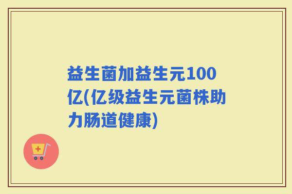 益生菌加益生元100亿(亿级益生元菌株助力肠道健康) 益生菌加益生元100亿(亿级益生元菌株助力肠道健康)