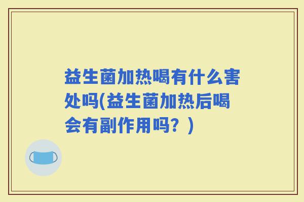 益生菌加热喝有什么害处吗(益生菌加热后喝会有副作用吗？)