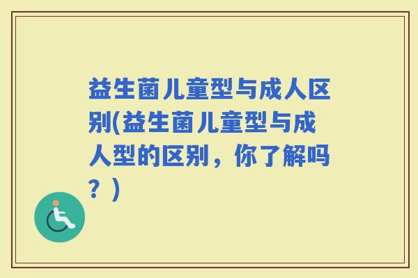 益生菌儿童型与成人区别(益生菌儿童型与成人型的区别，你了解吗？)