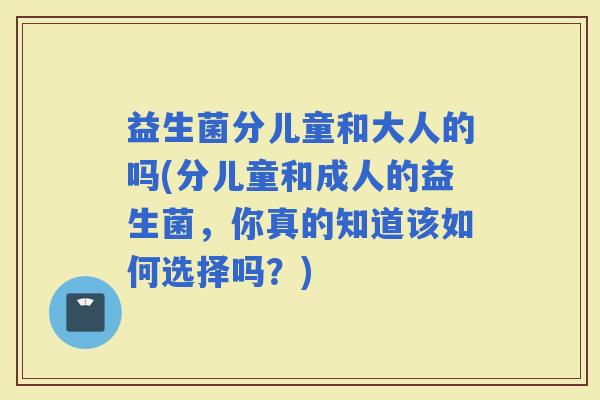 益生菌分儿童和大人的吗(分儿童和成人的益生菌，你真的知道该如何选择吗？)